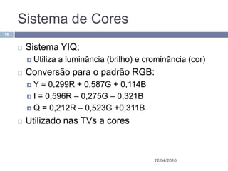 Sistema de Cores
16


        Sistema YIQ;
          Utiliza   a luminância (brilho) e crominância (cor)
        Conversão para o padrão RGB:
         Y   = 0,299R + 0,587G + 0,114B
          I = 0,596R – 0,275G – 0,321B

          Q = 0,212R – 0,523G +0,311B

        Utilizado nas TVs a cores



                                               22/04/2010
 