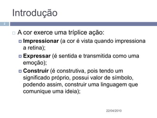 Introdução
2


       A cor exerce uma tríplice ação:
         Impressionar   (a cor é vista quando impressiona
          a retina);
         Expressar (é sentida e transmitida como uma
          emoção);
         Construir (é construtiva, pois tendo um
          significado próprio, possui valor de símbolo,
          podendo assim, construir uma linguagem que
          comunique uma ideia);


                                          22/04/2010
 