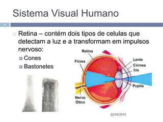 Sistema Visual Humano
4


       Retina – contém dois tipos de celulas que
        detectam a luz e a transformam em impulsos
        nervoso:
         Cones

         Bastonetes




                                     22/04/2010
 