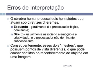 Erros de Interpretação
7


       O cérebro humano possui dois hemisférios que
        atuam sob diretrizes diferentes.
         Esquerdo - geralmente é o processador lógico,
          dominante;
         Direito - usualmente associado a emoção e a
          criatividade, é o processador não dominante,
          subconsciente.
       Consequentemente, esses dois "mestres", que
        possuem pontos de vista diferentes, o que pode
        causar conflitos no reconhecimento de objetos em
        uma imagem.

                                           22/04/2010
 