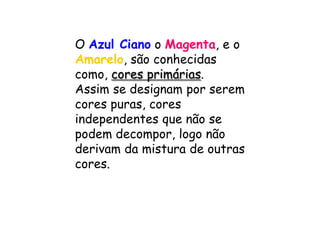 OAzul Cianoo Magenta,e oAmarelo, são conhecidas como,cores primárias. Assim se designam por serem cores puras, cores independentes que não se podem decompor, logo não derivam da mistura de outras cores. 