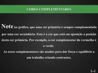 Note no gráfico, que uma cor primária é sempre complementada por uma cor secundária. Esta é a cor que está em oposição a posição desta cor primária. Por exemplo, a cor complementar do vermelho é o verde.  As cores complementares são usadas para dar força e equilíbrio a um trabalho criando contrastes. CORES COMPLEMENTARES[...]