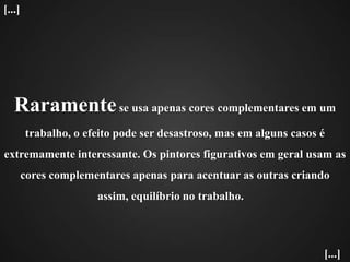 Raramente se usa apenas cores complementares em um trabalho, o efeito pode ser desastroso, mas em alguns casos é extremamente interessante. Os pintores figurativos em geral usam as cores complementares apenas para acentuar as outras criando assim, equilíbrio no trabalho.   [...][...]