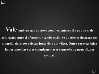 Vale lembrar que as cores complementares são as que mais contrastes entre si oferecem, *sendo assim, se queremos destacar um amarelo, devemos colocar junto dele um vileta. Outra característica importante das cores complementares é que elas se neutralizam entre si.[...][...]