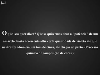 O que isso quer dizer? Que se quisermos tirar a "potência" de um amarelo, basta acrescentar-lhe certa quantidade de violeta até que neutralizando-o em um tom de cinza, até chegar ao preto. (Processo químico de composição de cores.)[...]