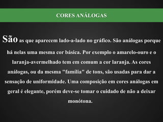 Sãoas que aparecem lado-a-lado no gráfico. São análogas porque há nelas uma mesma cor básica. Por exemplo o amarelo-ouro e o laranja-avermelhado tem em comum a cor laranja. As cores análogas, ou da mesma "família" de tons, são usadas para dar a sensação de uniformidade. Uma composição em cores análogas em geral é elegante, porém deve-se tomar o cuidado de não a deixar monótona.  CORES ANÁLOGAS 
