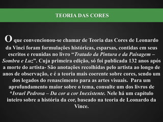 O que convencionou-se chamar de Teoria das Cores de Leonardo da Vinci foram formulações históricas, esparsas, contidas em seus escritos e reunidas no livro “Tratado da Pintura e da Paisagem – Sombra e Luz”. Cuja primeira edição, só foi publicada 132 anos após a morte do artista- São anotações recolhidas pelo artista ao longo de anos de observação, e é a teoria mais coerente sobre cores, sendo um dos legados do renascimento para as artes visuais.  Para um aprofundamento maior sobre o tema, consulte um dos livros de *Israel Pedrosa – Da cor a cor Inexistente. Nele há um capítulo inteiro sobre a história da cor, baseado na teoria de Leonardo da Vince.  TEORIA DAS CORES