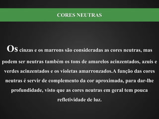 Os cinzas e os marrons são consideradas as cores neutras, mas podem ser neutras também os tons de amarelos acinzentados, azuis e verdes acinzentados e os violetas amarronzados.A função das cores neutras é servir de complemento da cor aproximada, para dar-lhe profundidade, visto que as cores neutras em geral tem pouca refletividade de luz.CORES NEUTRAS 