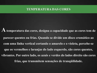 A temperatura das cores, designa a capacidade que as cores tem de parecer quentes ou frias. Quando se divide um disco cromático ao com uma linha vertical cortando o amarelo e o violeta, percebe-se que os vermelhos e laranjas do lado esquerdo, são cores quentes, vibrantes. Por outro lado, os azuis e verdes do lados direito são cores frias, que transmitem sensações de tranqüilidade.TEMPERATURA DAS CORES