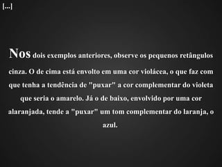            Nos dois exemplos anteriores, observe os pequenos retângulos cinza. O de cima está envolto em uma cor violácea, o que faz com que tenha a tendência de "puxar" a cor complementar do violeta que seria o amarelo. Já o de baixo, envolvido por uma cor alaranjada, tende a "puxar" um tom complementar do laranja, o azul.   [...]