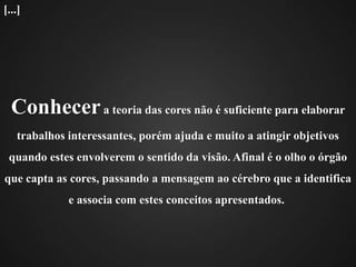 Conhecer a teoria das cores não é suficiente para elaborar trabalhos interessantes, porém ajuda e muito a atingir objetivos quando estes envolverem o sentido da visão. Afinal é o olho o órgão que capta as cores, passando a mensagem ao cérebro que a identifica e associa com estes conceitos apresentados. [...]