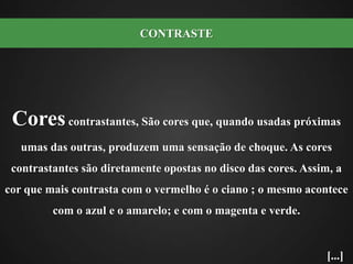 Cores contrastantes, São cores que, quando usadas próximas umas das outras, produzem uma sensação de choque. As cores contrastantes são diretamente opostas no disco das cores. Assim, a cor que mais contrasta com o vermelho é o ciano ; o mesmo acontece com o azul e o amarelo; e com o magenta e verde.CONTRASTE[...]