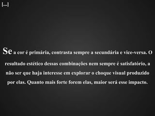 Se a cor é primária, contrasta sempre a secundária e vice-versa. O resultado estético dessas combinações nem sempre é satisfatório, a não ser que haja interesse em explorar o choque visual produzido por elas. Quanto mais forte forem elas, maior será esse impacto.[...]