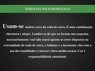 Usam-se muitas cores da roda de cores. É uma combinação charmosa e alegre. Lembre-se de que ao formar um esquema, necessariamente você não usará apenas as cores dispostas na extremidade da roda de cores, o balanço e a harmonia vêm com o uso das tonalidades (valores): claro-médio-escuro. Cor é responsabilidade emocional. ESQUEMA POLICROMÁTICO