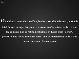 Os dois extremos da classificação das cores são: o branco, ausência total de cor, ou seja, luz pura; e o preto, ausência total de luz, o que faz com que não se reflita nenhuma cor. Essas duas "cores“, portanto, não são exatamente cores, mas características da luz, que convencionamos chamar de cor.[...]