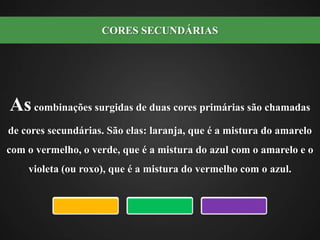 As combinações surgidas de duas cores primárias são chamadas de cores secundárias. São elas: laranja, que é a mistura do amarelo com o vermelho, o verde, que é a mistura do azul com o amarelo e o violeta (ou roxo), que é a mistura do vermelho com o azul.CORES SECUNDÁRIAS