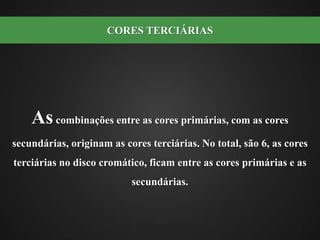 As combinações entre as cores primárias, com as cores secundárias, originam as cores terciárias. No total, são 6, as cores terciárias no disco cromático, ficam entre as cores primárias e as secundárias. CORES TERCIÁRIAS