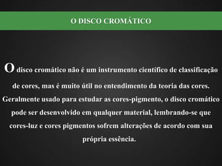 O disco cromático não é um instrumento científico de classificação de cores, mas é muito útil no entendimento da teoria das cores. Geralmente usado para estudar as cores-pigmento, o disco cromático pode ser desenvolvido em qualquer material, lembrando-se que cores-luz e cores pigmentos sofrem alterações de acordo com sua própria essência.  O DISCO CROMÁTICO