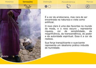 Violeta É a cor da aristocracia, mas rara de ser encontrada na natureza e vista como artificial.  O roxo claro é uma das favoritas no mundo da moda, e o roxo escuro , representa riqueza, cor da sensibilidade, da magnificência, da transcendência, do poder e da autoridade espiritual.  Essa é a cor da realeza. Sua força tranqüilizante e suavizante representa um idealismo prático imbuído de humildade. 