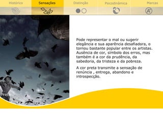 Preto Preto Pode representar o mal ou sugerir elegância e sua aparência desafiadora, o tornou bastante popular entre os artistas.  Ausência de cor, símbolo dos erros, mas também é a cor da prudência, da sabedoria, da tristeza e da pobreza.  A cor preta transmite a sensação de renúncia , entrega, abandono e introspecção. 