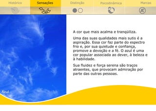 Azul A cor que mais acalma e tranqüiliza. Uma das suas qualidades mais sutis é a aspiração. Essa cor faz parte do espectro frio e, por sua quietude e confiança, promove a devoção e a fé. O azul é uma cor popular associada ao dever, à beleza e à habilidade.  Sua fluidez e força serena são traços atraentes, que provocam admiração por parte das outras pessoas. 