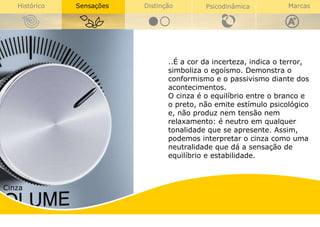 Cinza ..É a cor da incerteza, indica o terror, simboliza o egoísmo. Demonstra o conformismo e o passivismo diante dos acontecimentos. O cinza é o equilíbrio entre o branco e o preto, não emite estímulo psicológico e, não produz nem tensão nem relaxamento: é neutro em qualquer tonalidade que se apresente. Assim, podemos interpretar o cinza como uma neutralidade que dá a sensação de equilíbrio e estabilidade.  