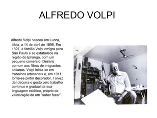 ALFREDO VOLPI

Alfredo Volpi nasceu em Lucca,
Itália, a 14 de abril de 1896. Em
1897, a família Volpi emigra para
São Paulo e se estabelece na
região do Ipiranga, com um
pequeno comércio. Destino
comum aos filhos de imigrantes
italianos, Volpi inicia-se em
trabalhos artesanais e, em 1911,
torna-se pintor decorador. Talvez
daí decorra o gosto pelo trabalho
contínuo e gradual da sua
linguagem estética, próprio da
valorização de um “saber fazer”.
 