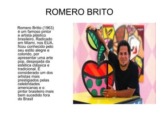 ROMERO BRITO
Romero Britto (1963)
é um famoso pintor
e artista plástico
brasileiro. Radicado
em Miami, nos EUA,
ficou conhecido pelo
seu estilo alegre e
colorido, por
apresentar uma arte
pop, despojada da
estética clássica e
tradicional. É
considerado um dos
artistas mais
prestigiados pelas
celebridades
americanas e o
pintor brasileiro mais
bem sucedido fora
do Brasil
 