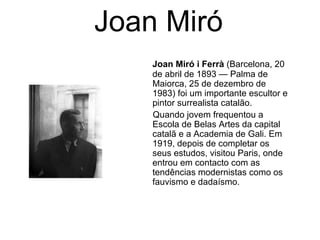 Joan Miró
    Joan Miró i Ferrà (Barcelona, 20
    de abril de 1893 — Palma de
    Maiorca, 25 de dezembro de
    1983) foi um importante escultor e
    pintor surrealista catalão.
    Quando jovem frequentou a
    Escola de Belas Artes da capital
    catalã e a Academia de Gali. Em
    1919, depois de completar os
    seus estudos, visitou Paris, onde
    entrou em contacto com as
    tendências modernistas como os
    fauvismo e dadaísmo.
 