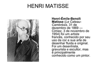 HENRI MATISSE

       Henri-Émile-Benoît
       Matisse (Le Cateau-
       Cambrésis, 31 de
       dezembro de 1869 —
       Cimiez, 3 de novembro de
       1954) foi um artista
       francês, conhecido por seu
       uso da cor e sua arte de
       desenhar fluida e original.
       Foi um desenhista,
       gravurista e escultor, mas
       é principalmente
       conhecido como um pintor.
 