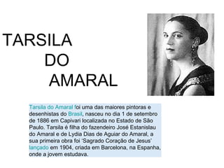 TARSILA
    DO
    AMARAL
  Tarsila do Amaral foi uma das maiores pintoras e
  desenhistas do Brasil, nasceu no dia 1 de setembro
  de 1886 em Capivari localizada no Estado de São
  Paulo. Tarsila é filha do fazendeiro José Estanislau
  do Amaral e de Lydia Dias de Aguiar do Amaral, a
  sua primeira obra foi ‘Sagrado Coração de Jesus’
  lançado em 1904, criada em Barcelona, na Espanha,
  onde a jovem estudava.
 