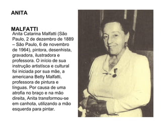 ANITA


MALFATTI
Anita Catarina Malfatti (São
Paulo, 2 de dezembro de 1889
– São Paulo, 6 de novembro
de 1964), pintora, desenhista,
gravadora, ilustradora e
professora. O início de sua
instrução artistísca e cultural
foi iniciada por sua mãe, a
americana Betty Malfatti,
professora de pintura e
línguas. Por causa de uma
atrofia no braço e na mão
direita, Anita transformou-se
em canhota, utilizando a mão
esquerda para pintar.
 