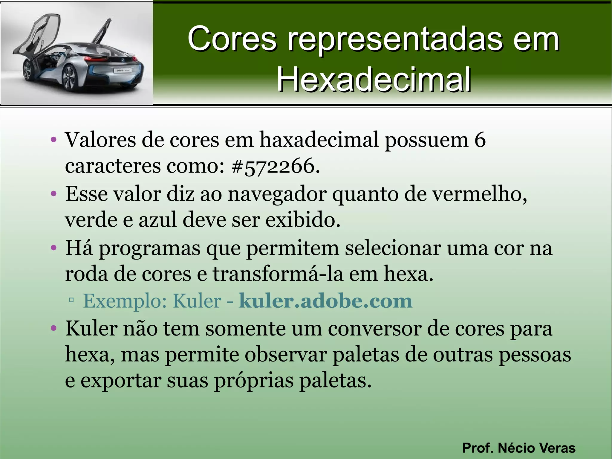 Cores representadas em
                   Hexadecimal
• Valores de cores em haxadecimal possuem 6
  caracteres como: #572266.
• Esse valor diz ao navegador quanto de vermelho,
  verde e azul deve ser exibido.
• Há programas que permitem selecionar uma cor na
  roda de cores e transformá-la em hexa.
 ▫ Exemplo: Kuler - kuler.adobe.com
• Kuler não tem somente um conversor de cores para
  hexa, mas permite observar paletas de outras pessoas
  e exportar suas próprias paletas.


                                          Prof. Nécio Veras
 