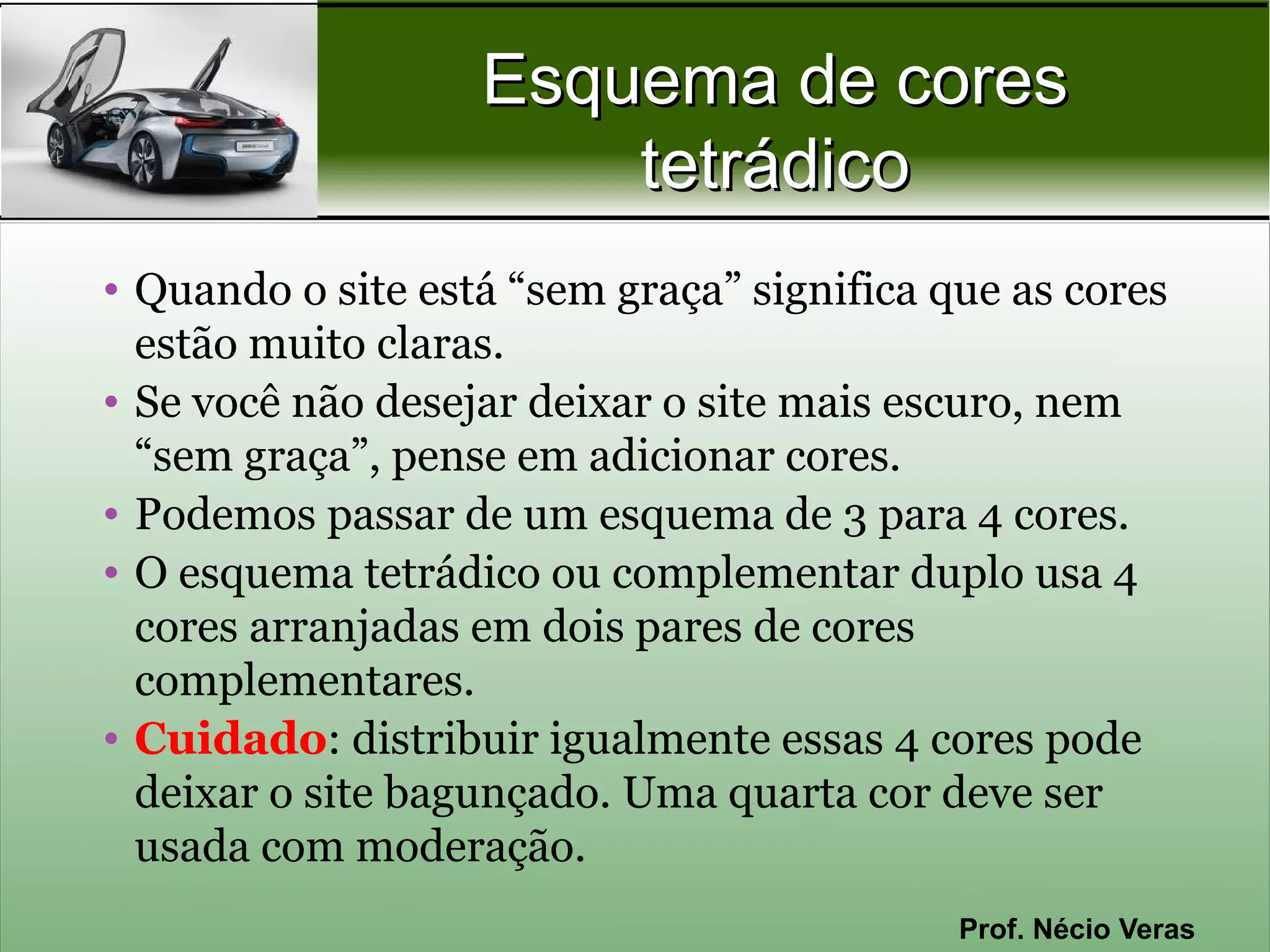 Esquema de cores
                       tetrádico
• Quando o site está “sem graça” significa que as cores
  estão muito claras.
• Se você não desejar deixar o site mais escuro, nem
  “sem graça”, pense em adicionar cores.
• Podemos passar de um esquema de 3 para 4 cores.
• O esquema tetrádico ou complementar duplo usa 4
  cores arranjadas em dois pares de cores
  complementares.
• Cuidado: distribuir igualmente essas 4 cores pode
  deixar o site bagunçado. Uma quarta cor deve ser
  usada com moderação.
                                            Prof. Nécio Veras
 