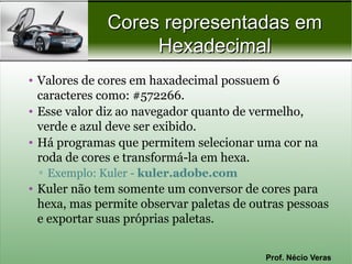Cores representadas em
                   Hexadecimal
• Valores de cores em haxadecimal possuem 6
  caracteres como: #572266.
• Esse valor diz ao navegador quanto de vermelho,
  verde e azul deve ser exibido.
• Há programas que permitem selecionar uma cor na
  roda de cores e transformá-la em hexa.
 ▫ Exemplo: Kuler - kuler.adobe.com
• Kuler não tem somente um conversor de cores para
  hexa, mas permite observar paletas de outras pessoas
  e exportar suas próprias paletas.


                                          Prof. Nécio Veras
 