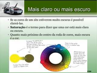 Mais claro ou mais escuro
• Se as cores de um site estiverem muito escuras é possível
  clareá-las.
• Saturação é o termo para dizer que uma cor está mais clara
  ou escura.
• Quanto mais próximo do centro da roda de cores, mais escura
  é a cor.




                                                Prof. Nécio Veras
 