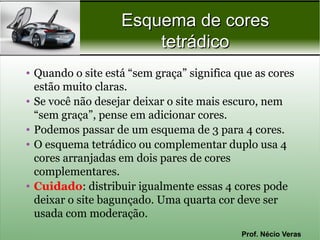 Esquema de cores
                       tetrádico
• Quando o site está “sem graça” significa que as cores
  estão muito claras.
• Se você não desejar deixar o site mais escuro, nem
  “sem graça”, pense em adicionar cores.
• Podemos passar de um esquema de 3 para 4 cores.
• O esquema tetrádico ou complementar duplo usa 4
  cores arranjadas em dois pares de cores
  complementares.
• Cuidado: distribuir igualmente essas 4 cores pode
  deixar o site bagunçado. Uma quarta cor deve ser
  usada com moderação.
                                            Prof. Nécio Veras
 