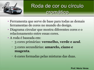 Roda de cor ou círculo
                      cromático
• Ferramenta que serve de base para todas as demais
  ferramentas de cores no mundo do design.
• Diagrama circular que mostra diferentes cores e o
  relacionamento entre essas cores.
• A roda é baseada em:
   – 3 cores primárias: vermelho, verde e azul.

  –   3 cores secundárias: amarelo, ciano e
      magenta.
  –   6 cores formadas pelas misturas das duas.


                                           Prof. Nécio Veras
 