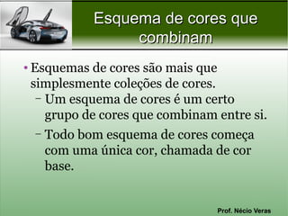 Esquema de cores que
                  combinam
• Esquemas de cores são mais que
  simplesmente coleções de cores.
   – Um esquema de cores é um certo
     grupo de cores que combinam entre si.
  –   Todo bom esquema de cores começa
      com uma única cor, chamada de cor
      base.


                                 Prof. Nécio Veras
 