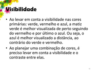Visibilidade
• Ao levar em conta a visibilidade nas cores
  primárias: verde, vermelho e azul, a matiz
  verde é melhor visualizada de perto seguindo
  do vermelho e por último o azul. Ou seja, o
  azul é melhor visualizado a distância, ao
  contrário do verde e vermelho.
• Ao planejar uma combinação de cores, é
  preciso levar em conta a visibilidade e o
  contraste entre elas.

                                                 16
 