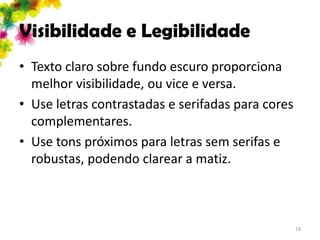 Visibilidade e Legibilidade
• Texto claro sobre fundo escuro proporciona
  melhor visibilidade, ou vice e versa.
• Use letras contrastadas e serifadas para cores
  complementares.
• Use tons próximos para letras sem serifas e
  robustas, podendo clarear a matiz.



                                                   18
 