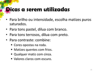 Dicas a serem utilizadas
• Para brilho ou intensidade, escolha matizes puros
  saturados.
• Para tons pastel, dilua com branco.
• Para tons terrosos, dilua com preto.
• Para contraste: combine:
     Cores opostas na roda.
     Matizes quentes com frios.
     Qualquer matiz com cinza.
     Valores claros com escuro.

                                                  21
 