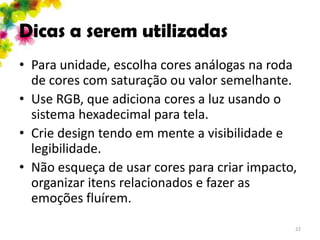 Dicas a serem utilizadas
• Para unidade, escolha cores análogas na roda
  de cores com saturação ou valor semelhante.
• Use RGB, que adiciona cores a luz usando o
  sistema hexadecimal para tela.
• Crie design tendo em mente a visibilidade e
  legibilidade.
• Não esqueça de usar cores para criar impacto,
  organizar itens relacionados e fazer as
  emoções fluírem.
                                              22
 
