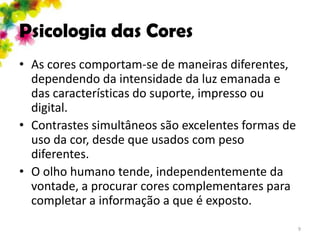 Psicologia das Cores
• As cores comportam-se de maneiras diferentes,
  dependendo da intensidade da luz emanada e
  das características do suporte, impresso ou
  digital.
• Contrastes simultâneos são excelentes formas de
  uso da cor, desde que usados com peso
  diferentes.
• O olho humano tende, independentemente da
  vontade, a procurar cores complementares para
  completar a informação a que é exposto.
                                                    9
 