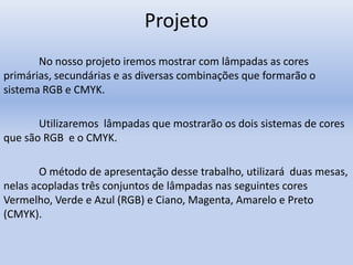 Projeto
No nosso projeto iremos mostrar com lâmpadas as cores
primárias, secundárias e as diversas combinações que formarão o
sistema RGB e CMYK.
Utilizaremos lâmpadas que mostrarão os dois sistemas de cores
que são RGB e o CMYK.
O método de apresentação desse trabalho, utilizará duas mesas,
nelas acopladas três conjuntos de lâmpadas nas seguintes cores
Vermelho, Verde e Azul (RGB) e Ciano, Magenta, Amarelo e Preto
(CMYK).
 