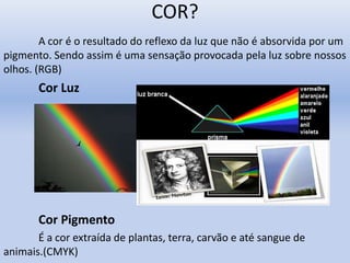 COR?
A cor é o resultado do reflexo da luz que não é absorvida por um
pigmento. Sendo assim é uma sensação provocada pela luz sobre nossos
olhos. (RGB)
Cor Luz
Cor Pigmento
É a cor extraída de plantas, terra, carvão e até sangue de
animais.(CMYK)
 