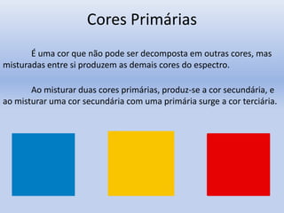 Cores Primárias
É uma cor que não pode ser decomposta em outras cores, mas
misturadas entre si produzem as demais cores do espectro.
Ao misturar duas cores primárias, produz-se a cor secundária, e
ao misturar uma cor secundária com uma primária surge a cor terciária.
 