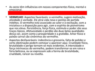• As cores têm influências em nossos componentes físico, mental e
emocional.
• VERMELHO: Aspectos favoráveis: o vermelho, sugere motivação,
atividade e vontade. Ele atrai vida nova e pontos de partida
inéditos. O vermelho está associado ao calor e à excitação, com a
iniciativa e a disposição para agir, com o espírito de pioneirismo
que nos eleva. Persistência, força física, estímulo e poder são seus
traços típicos. Afetuosidade e perdão são duas belas qualidades
dessa cor, assim como a prosperidade e a gratidão. Amor físico e
paixão carnal são sinônimos do vermelho.
• Aspectos desfavoráveis: indecência e grosseria, falta de polidez e
certa obstinação podem começar a aparecer aqui. Crueldade física,
brutalidade e perigo tornam-se mais evidentes. A intensidade e
força intrínsecas do vermelho, podem transformar-se em raiva e
fúria belicosa, ou se expressam sob a forma de brutalidade,
crueldade, rancor ou revolta.

 