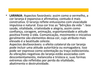 • LARANJA: Aspectos favoráveis: assim como o vermelho, a
cor laranja é expansiva e afirmativa; contudo é mais
construtiva. O laranja reflete entusiasmo com vivacidade
impulsiva e natural. Essa cor traz as "bênçãos da vida ": boa
saúde, vitalidade, criatividade e alegria, assim como
confiança, coragem, animação, espontaneidade e atitude
positiva frente à vida. Comunicação, movimento e iniciativa
geralmente são elementos dessa cor, cujo atributo mais
elevado é a beatitude celeste.
Aspectos desfavoráveis: o efeito colateral da cor laranja
pode incluir uma atitude autoritária ou esmagadora. Isso
pode ser expresso como ostentação ou traço exibicionista.
As vibrações negativas do laranja estão associadas com
descontentamento, melancolia e tristeza e, suas formas
extremas são refletidas por perda da vitalidade,
abatimento e destrutividade.

 