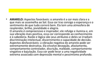 • AMARELO: Aspectos favoráveis: o amarelo é a cor mais clara e a
que mais se assemelha ao Sol. Essa cor traz consigo a esperança e o
sentimento de que tudo correrá bem. Ela tem uma atmosfera de
resplendor, brilho, jovialidade e alegria.
O amarelo é compreensivo e inspirador; ele refulge e ilumina e, em
sua vibração mais positiva, essa cor corresponde ao conhecimento
e à sabedoria. Razão e lógica são seus atributos e deles se irradiam
discriminação intelectual, discernimento e capacidade de decisão.
Aspectos desfavoráveis: a vibração negativa do amarelo pode ser
extremamente destrutiva. Ela envolve decepção, afastamento,
comportamento controlador, discrição, maldade, comportamento
vingativo e bajulação. Essa cor pode levar a uma negatividade
extrema associada com depressão mental e pessimismo profundo.

 